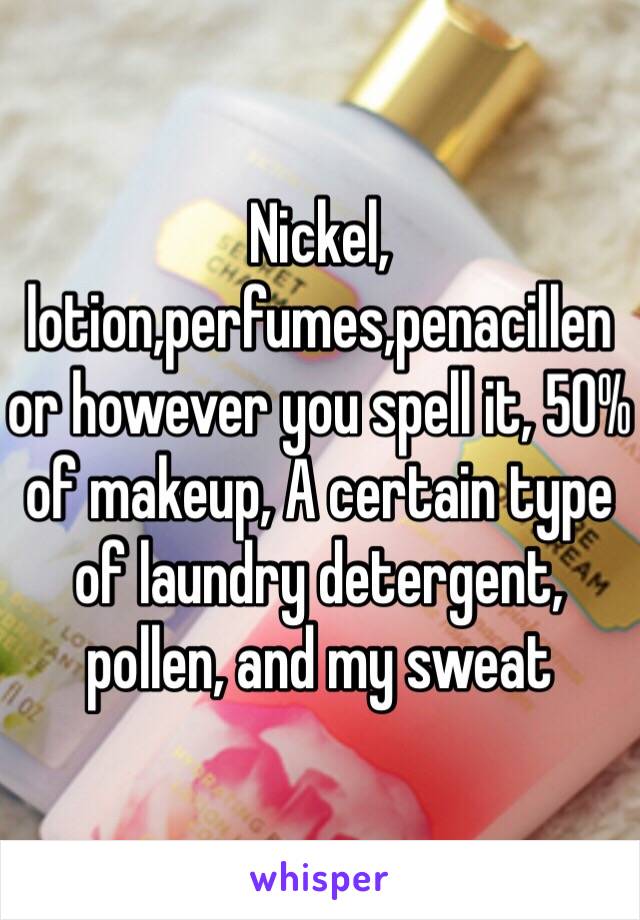 Nickel, lotion,perfumes,penacillen or however you spell it, 50% of makeup, A certain type of laundry detergent, pollen, and my sweat