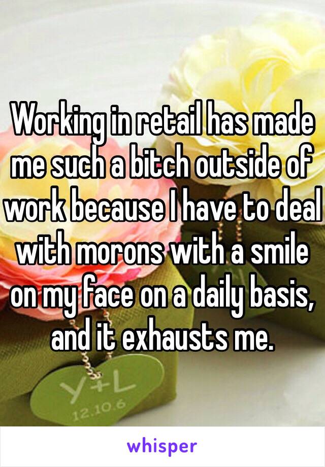 Working in retail has made me such a bitch outside of work because I have to deal with morons with a smile on my face on a daily basis, and it exhausts me. 