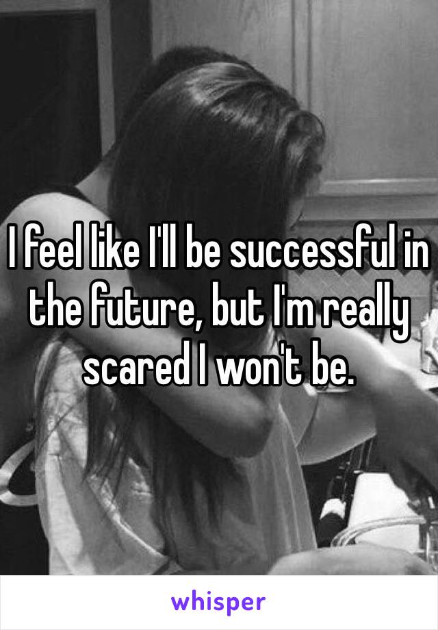 I feel like I'll be successful in the future, but I'm really scared I won't be. 