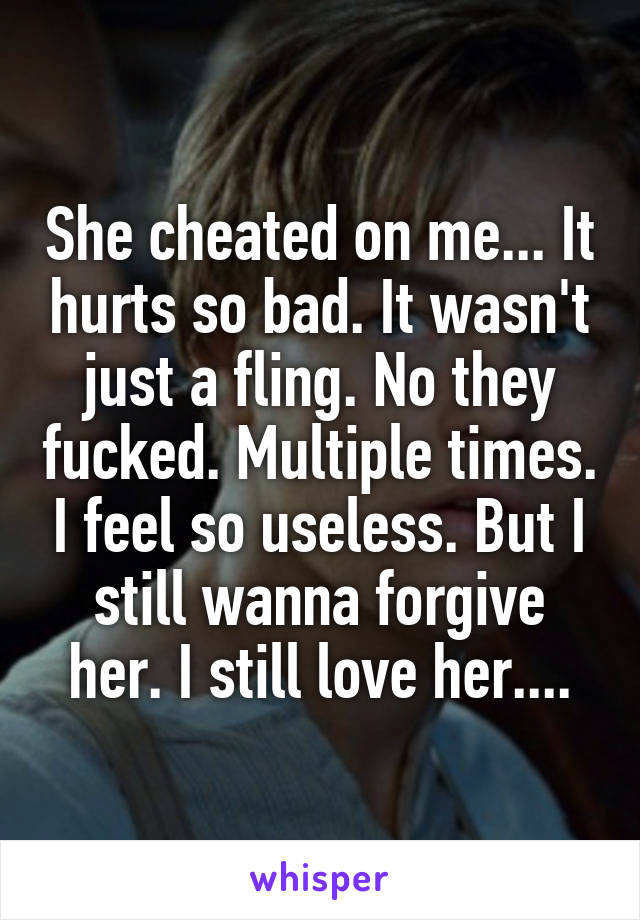 She cheated on me... It hurts so bad. It wasn't just a fling. No they fucked. Multiple times. I feel so useless. But I still wanna forgive her. I still love her....
