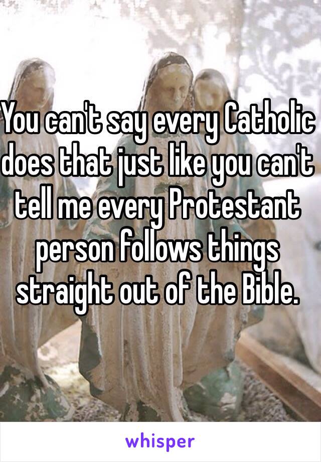 You can't say every Catholic does that just like you can't tell me every Protestant person follows things straight out of the Bible. 