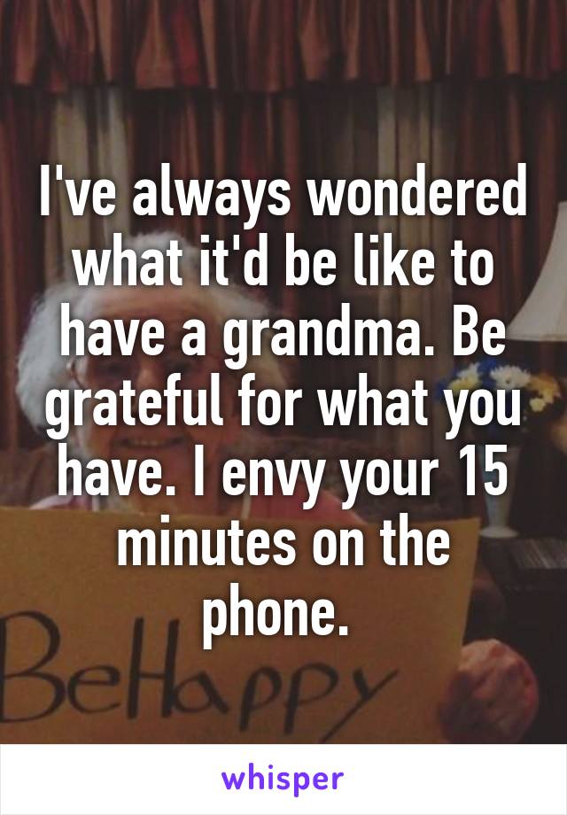 I've always wondered what it'd be like to have a grandma. Be grateful for what you have. I envy your 15 minutes on the phone. 