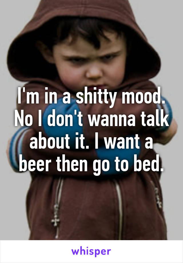 I'm in a shitty mood. No I don't wanna talk about it. I want a beer then go to bed.