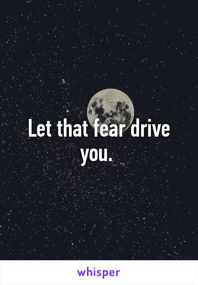 Let that fear drive you. 