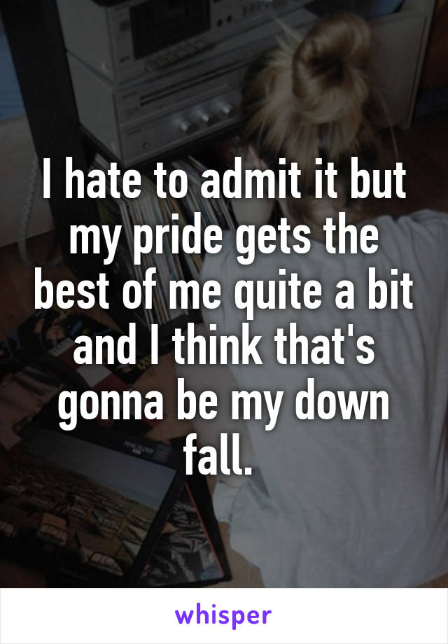 I hate to admit it but my pride gets the best of me quite a bit and I think that's gonna be my down fall. 