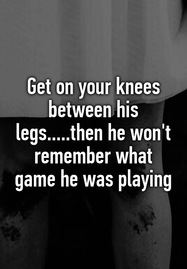 get-on-your-knees-between-his-legs-then-he-won-t-remember-what-game