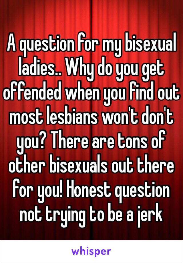 A question for my bisexual ladies.. Why do you get offended when you find out most lesbians won't don't you? There are tons of other bisexuals out there for you! Honest question not trying to be a jerk 