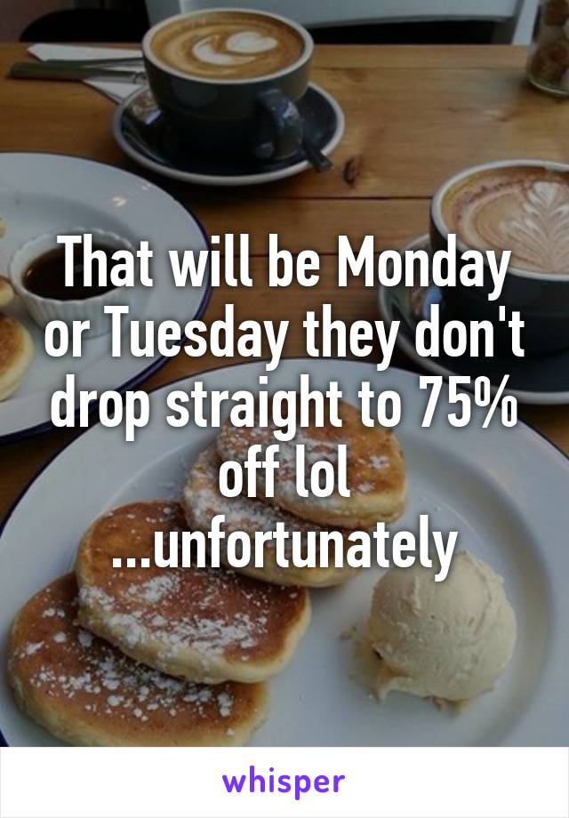 That will be Monday or Tuesday they don't drop straight to 75% off lol
...unfortunately