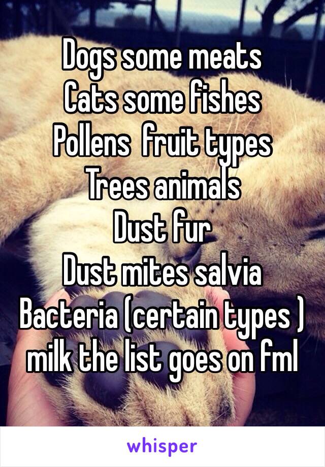 Dogs some meats 
Cats some fishes 
Pollens  fruit types 
Trees animals 
Dust fur 
Dust mites salvia 
Bacteria (certain types ) milk the list goes on fml 
 