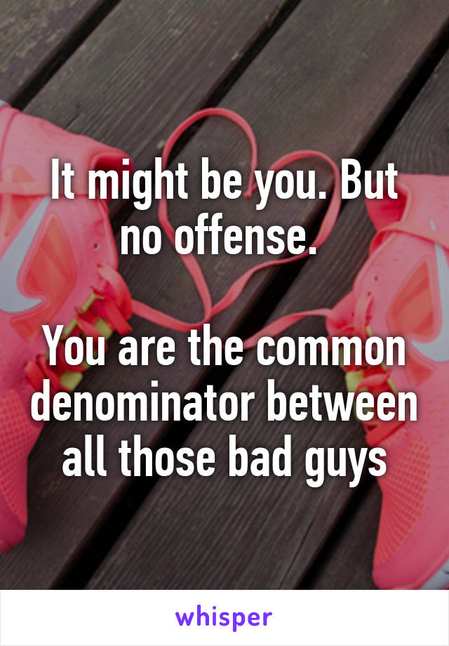 It might be you. But no offense. 

You are the common denominator between all those bad guys