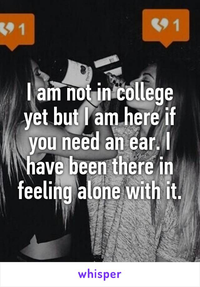 I am not in college yet but I am here if you need an ear. I have been there in feeling alone with it.