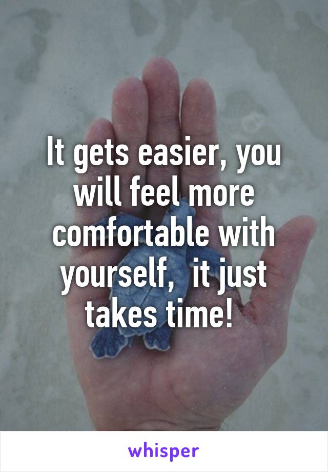 It gets easier, you will feel more comfortable with yourself,  it just takes time! 