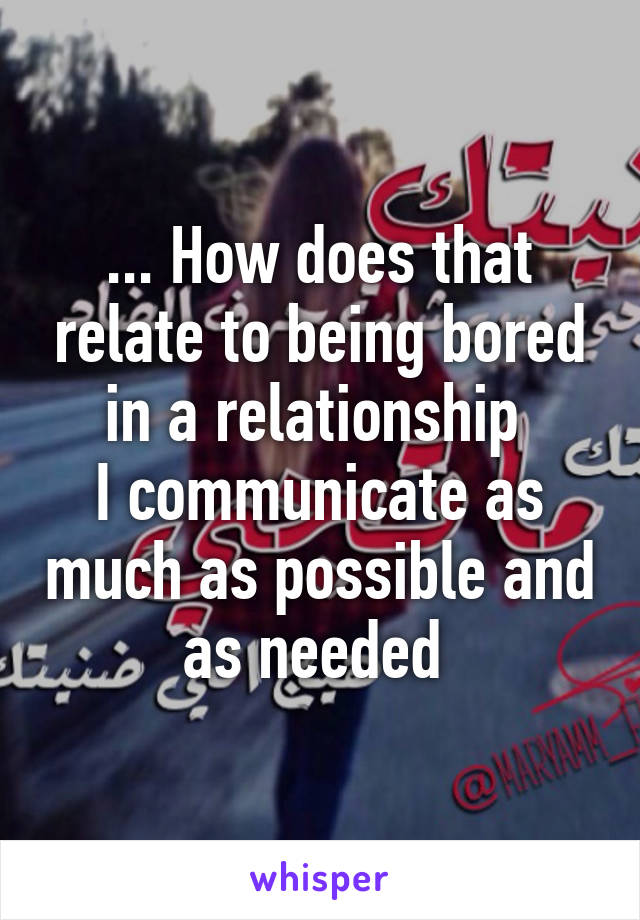 ... How does that relate to being bored in a relationship 
I communicate as much as possible and as needed 