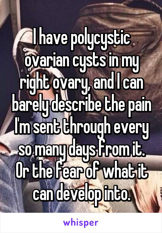 I have polycystic ovarian cysts in my right ovary, and I can barely describe the pain I'm sent through every so many days from it.
Or the fear of what it can develop into.