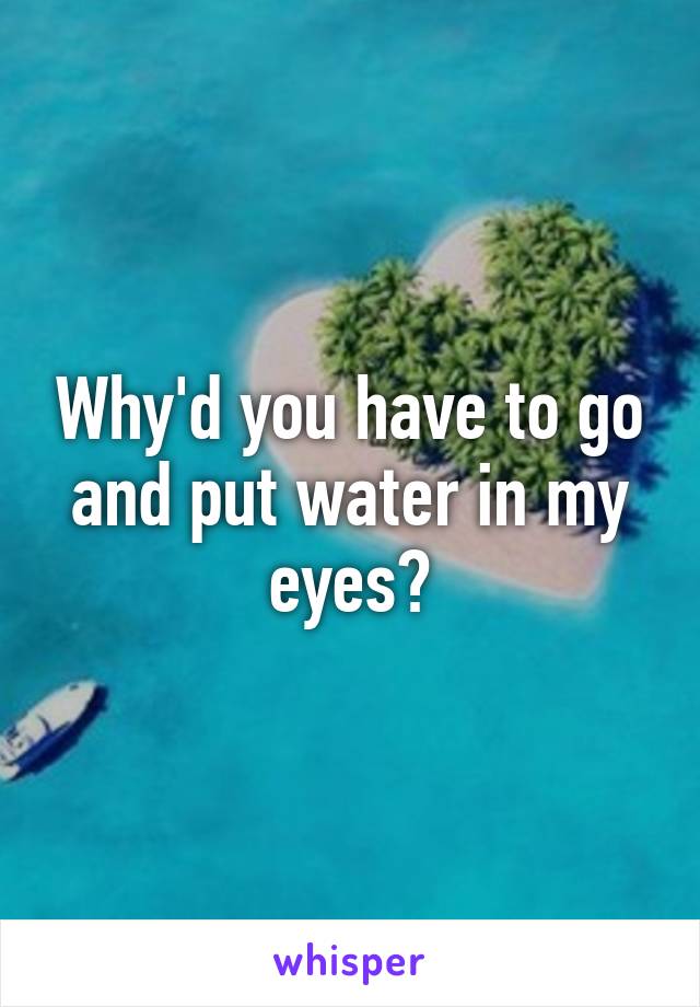 Why'd you have to go and put water in my eyes?