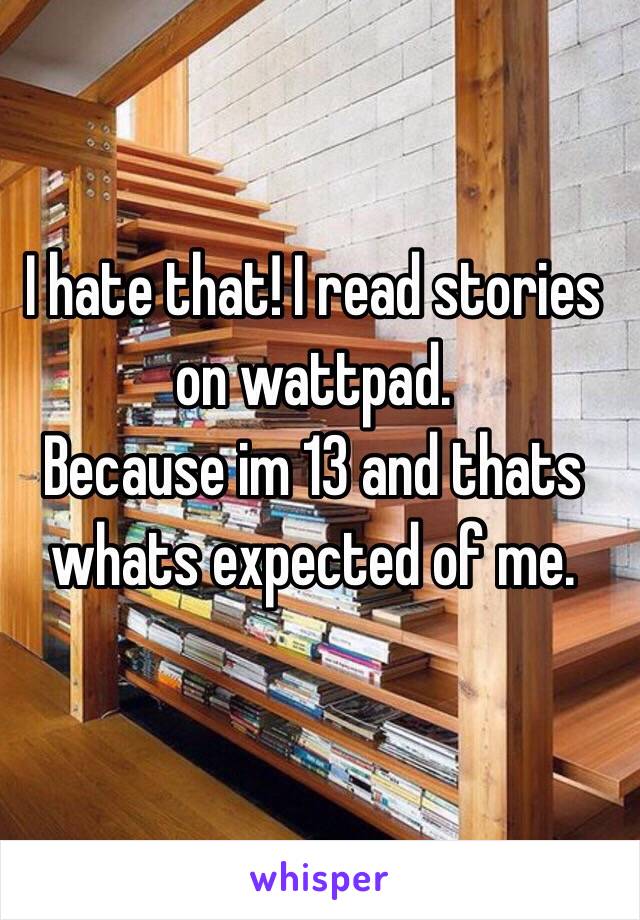 I hate that! I read stories on wattpad.
Because im 13 and thats whats expected of me.
