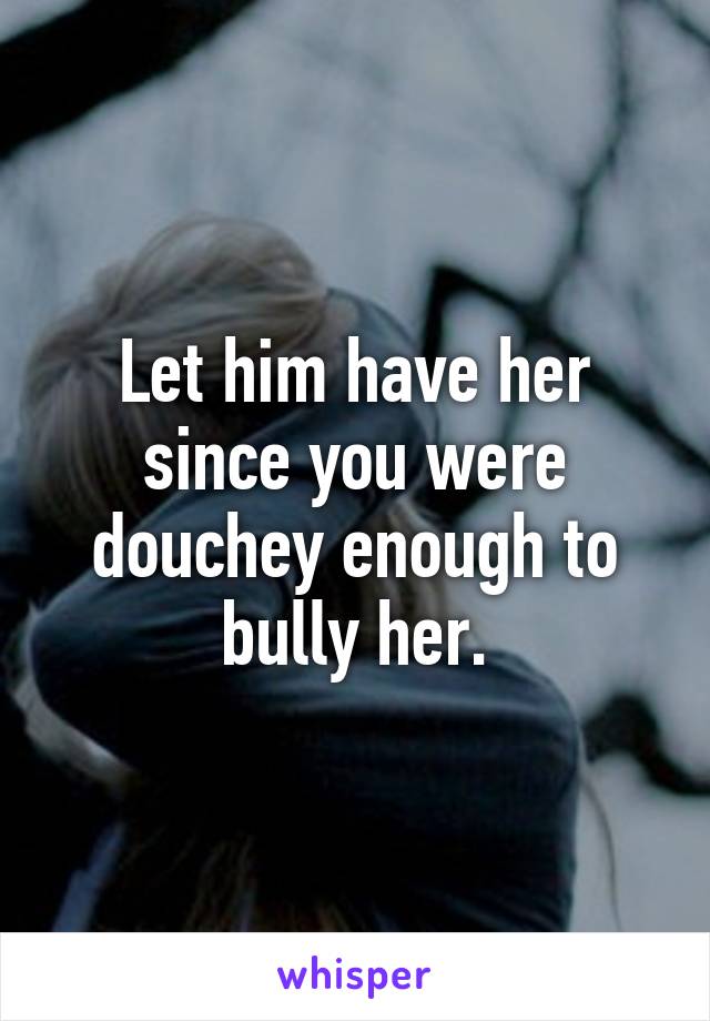 Let him have her since you were douchey enough to bully her.