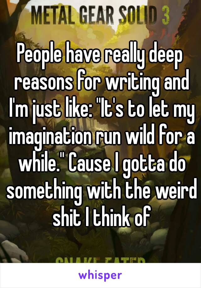People have really deep reasons for writing and I'm just like: "It's to let my imagination run wild for a while." Cause I gotta do something with the weird shit I think of