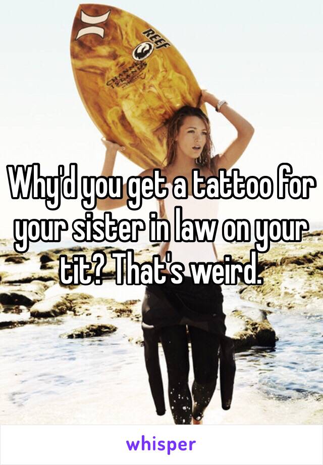 Why'd you get a tattoo for your sister in law on your tit? That's weird. 
