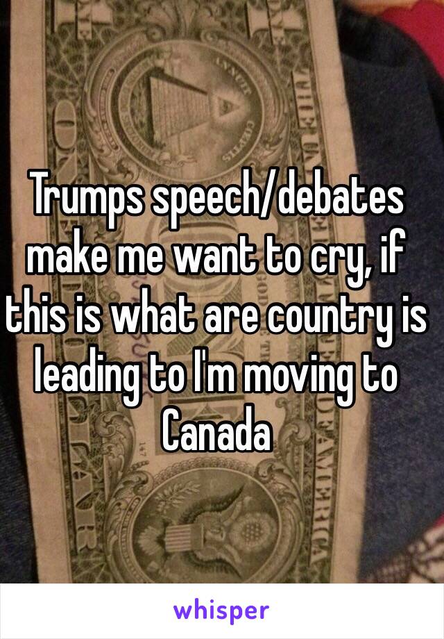 Trumps speech/debates make me want to cry, if this is what are country is leading to I'm moving to Canada 