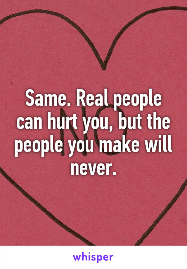 Same. Real people can hurt you, but the people you make will never.