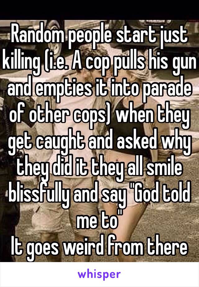 Random people start just killing (i.e. A cop pulls his gun and empties it into parade of other cops) when they get caught and asked why they did it they all smile blissfully and say "God told me to"
It goes weird from there