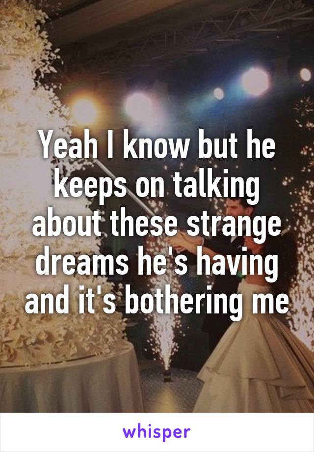 Yeah I know but he keeps on talking about these strange dreams he's having and it's bothering me