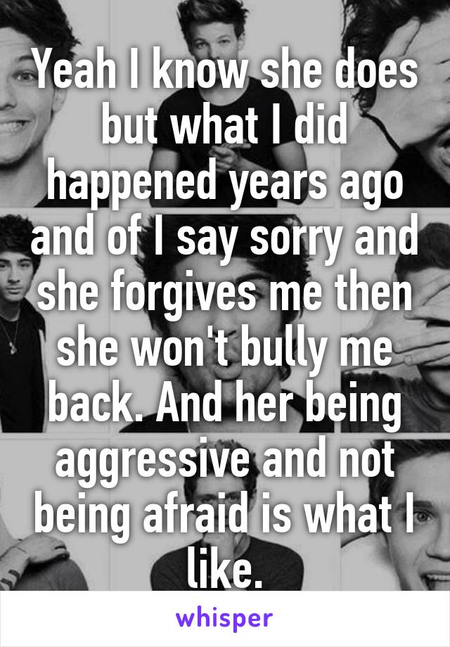 Yeah I know she does but what I did happened years ago and of I say sorry and she forgives me then she won't bully me back. And her being aggressive and not being afraid is what I like.