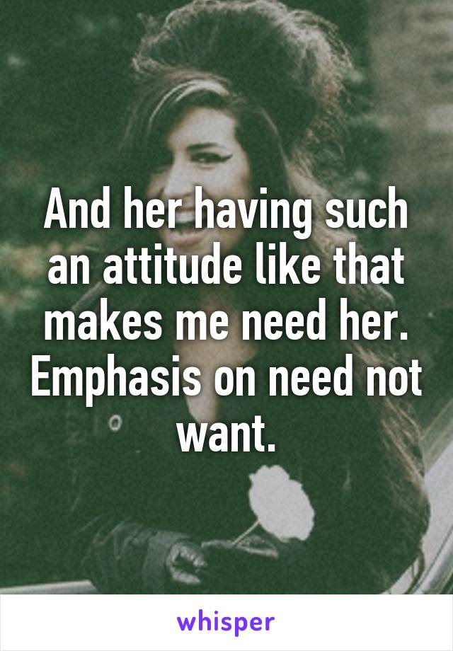 And her having such an attitude like that makes me need her. Emphasis on need not want.