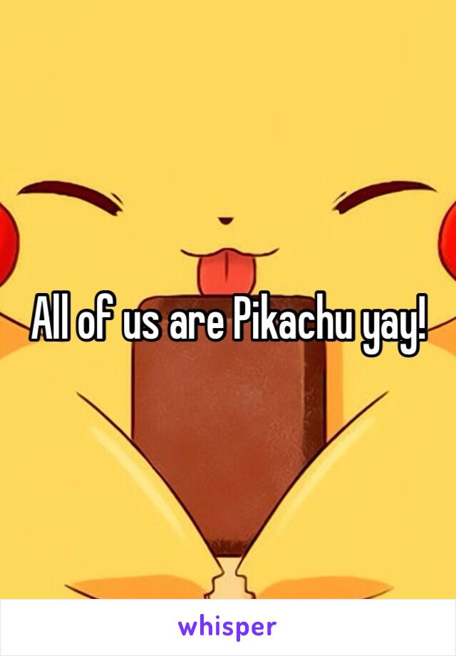 All of us are Pikachu yay!