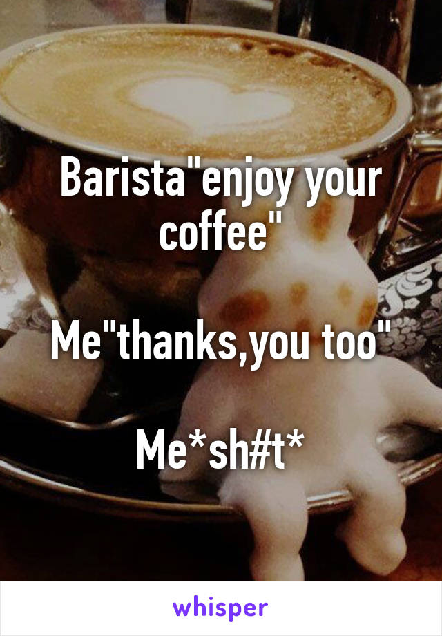 Barista"enjoy your coffee"

Me"thanks,you too"

Me*sh#t*