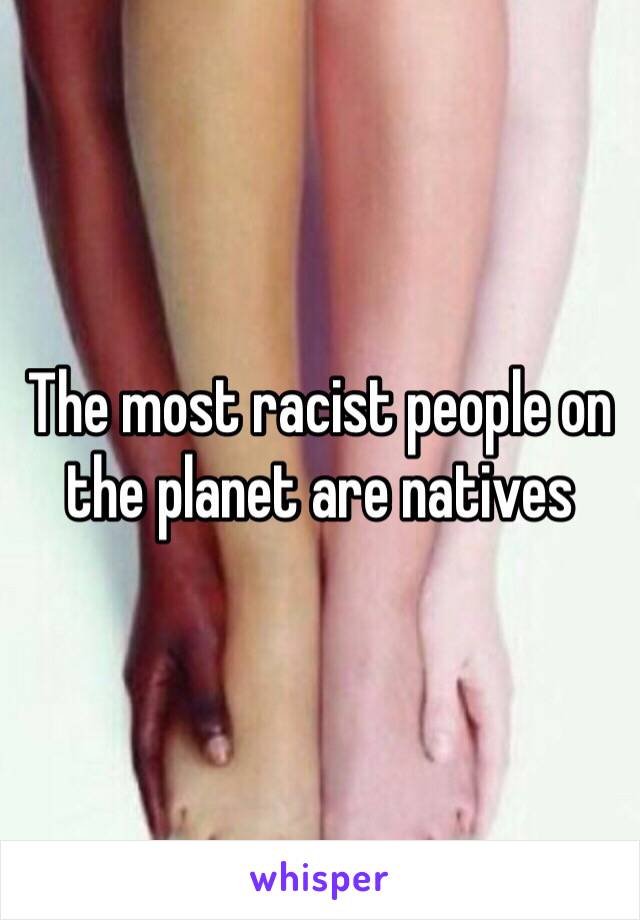 The most racist people on the planet are natives