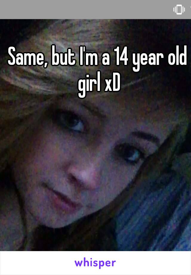Same, but I'm a 14 year old girl xD