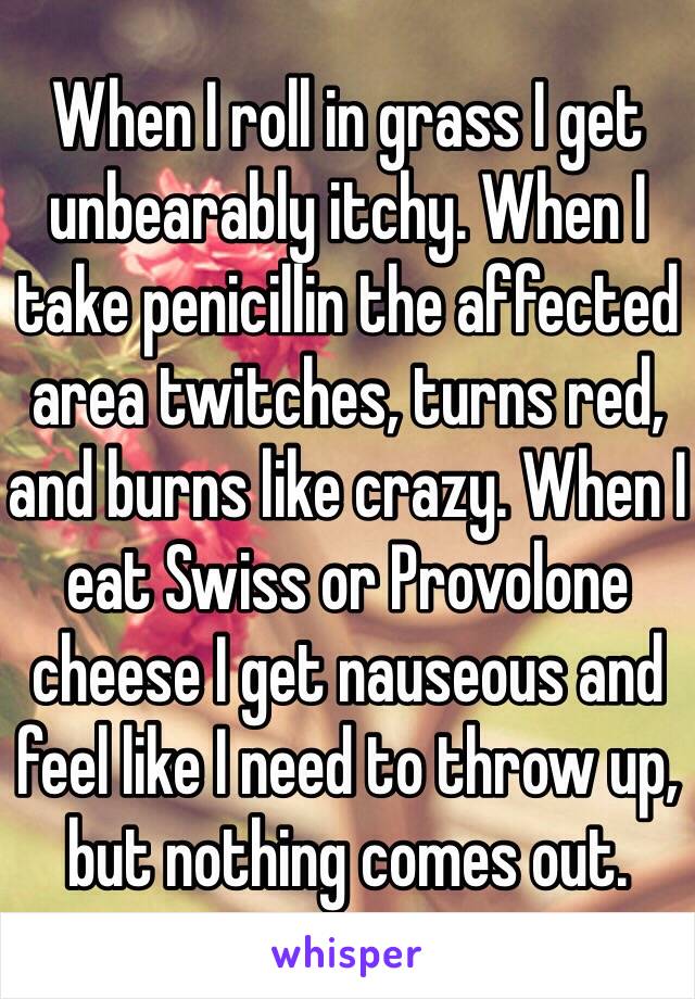 When I roll in grass I get unbearably itchy. When I take penicillin the affected area twitches, turns red, and burns like crazy. When I eat Swiss or Provolone cheese I get nauseous and feel like I need to throw up, but nothing comes out. 