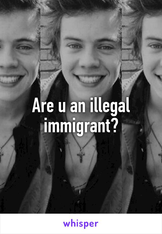 Are u an illegal immigrant?