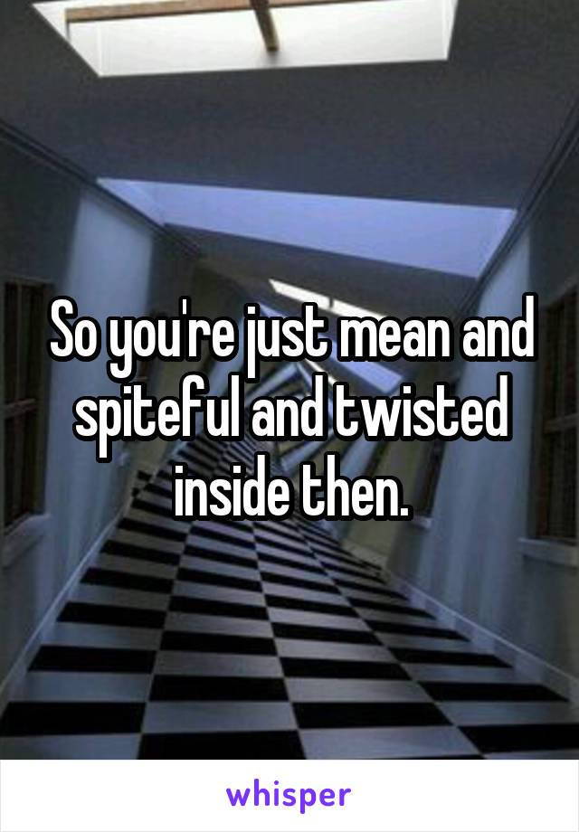 So you're just mean and spiteful and twisted inside then.