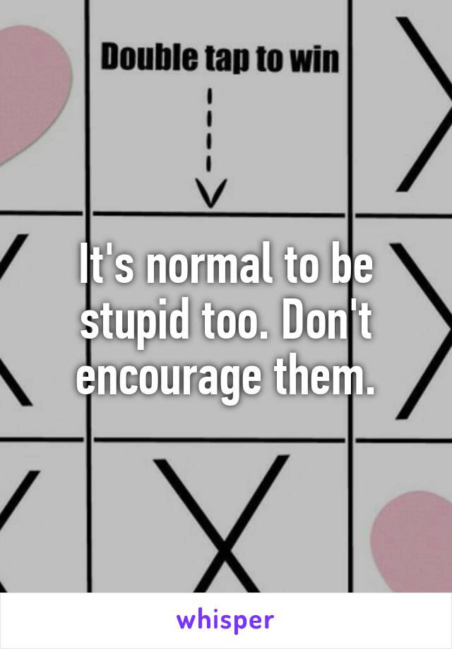It's normal to be stupid too. Don't encourage them.