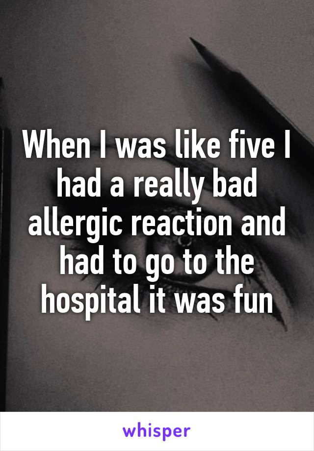 When I was like five I had a really bad allergic reaction and had to go to the hospital it was fun