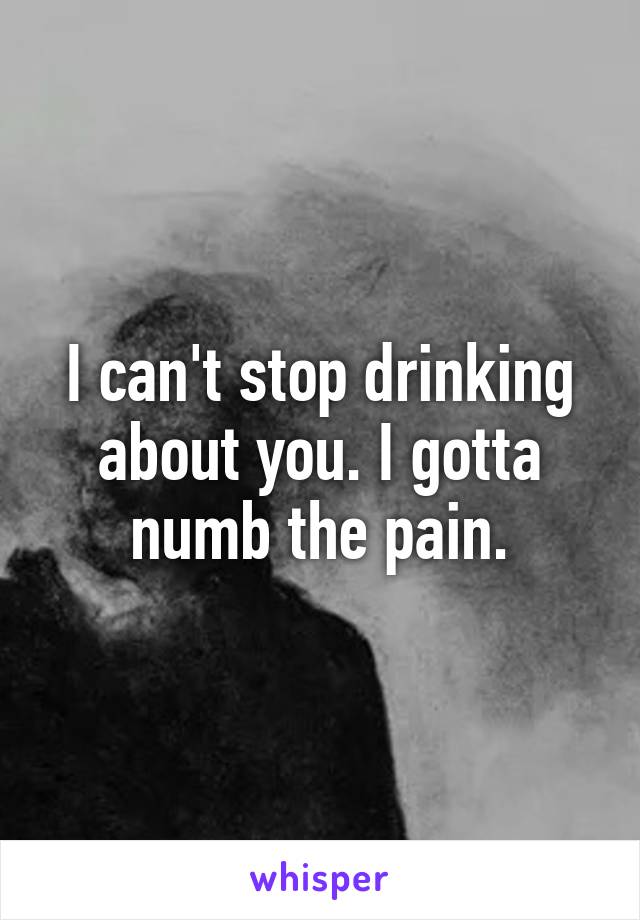 I can't stop drinking about you. I gotta numb the pain.