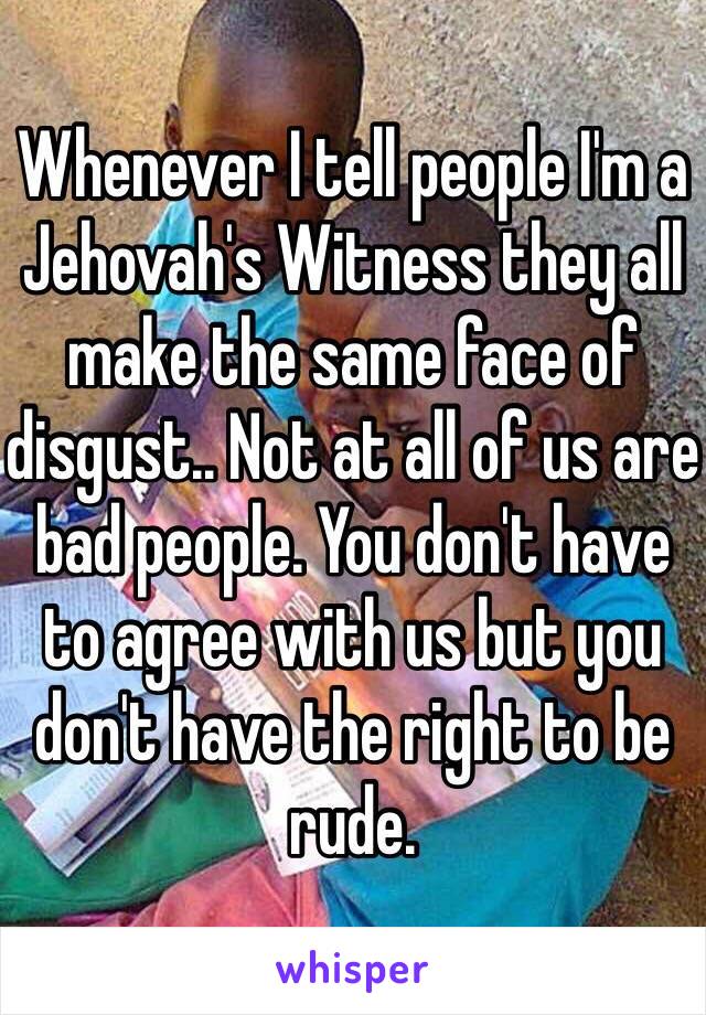 Whenever I tell people I'm a Jehovah's Witness they all make the same face of disgust.. Not at all of us are bad people. You don't have to agree with us but you don't have the right to be rude. 
