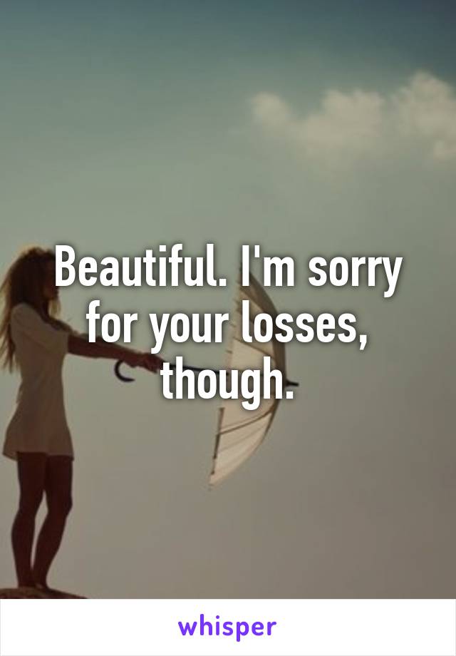 Beautiful. I'm sorry for your losses, though.