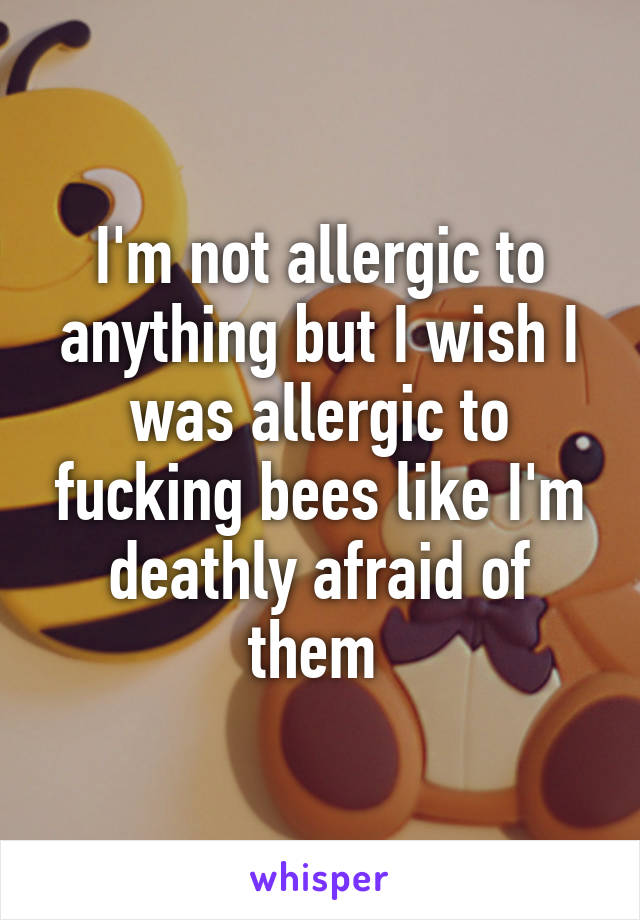 I'm not allergic to anything but I wish I was allergic to fucking bees like I'm deathly afraid of them 