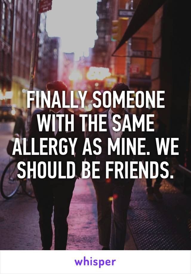 FINALLY SOMEONE WITH THE SAME ALLERGY AS MINE. WE SHOULD BE FRIENDS.