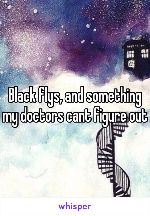 Black flys, and something my doctors cant figure out