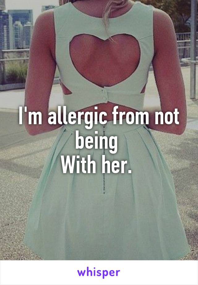 I'm allergic from not being 
With her. 