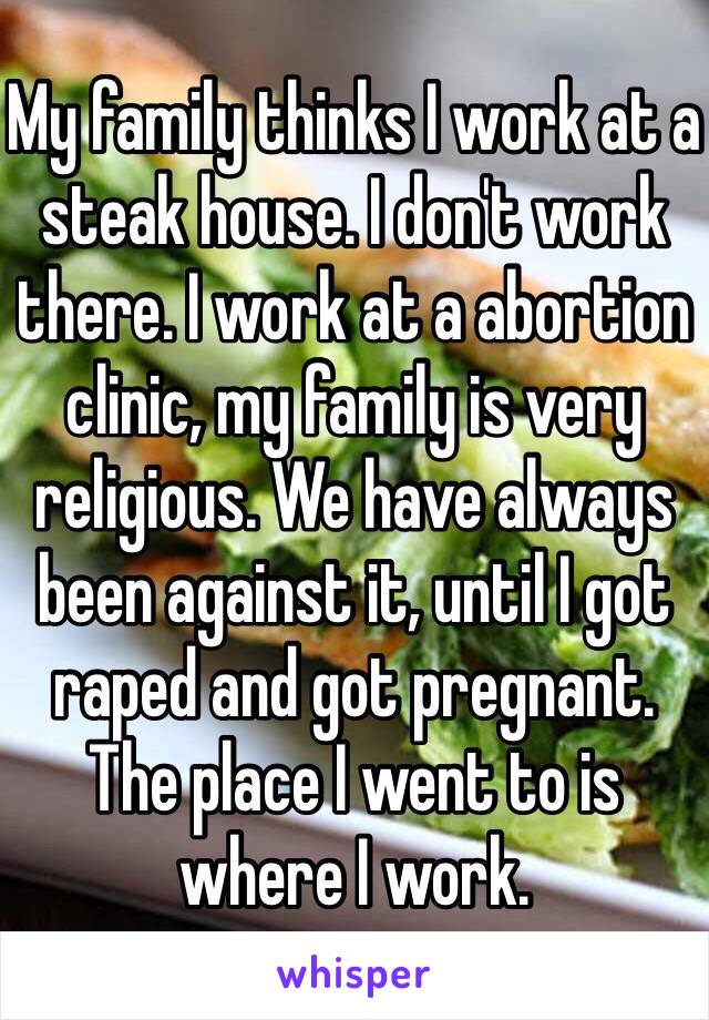 My family thinks I work at a steak house. I don't work there. I work at a abortion clinic, my family is very religious. We have always been against it, until I got raped and got pregnant. The place I went to is where I work. 