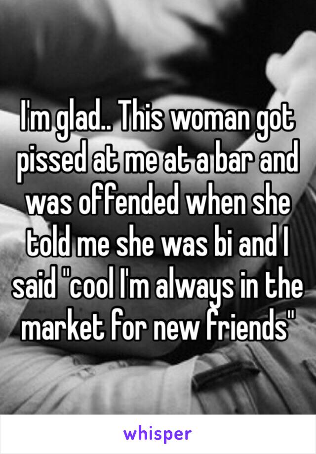 I'm glad.. This woman got pissed at me at a bar and was offended when she told me she was bi and I said "cool I'm always in the market for new friends" 