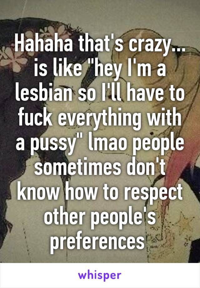 Hahaha that's crazy... is like "hey I'm a lesbian so I'll have to fuck everything with a pussy" lmao people sometimes don't know how to respect other people's preferences 