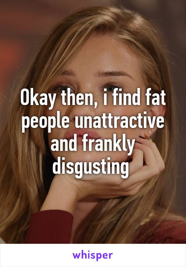 Okay then, i find fat people unattractive and frankly disgusting 