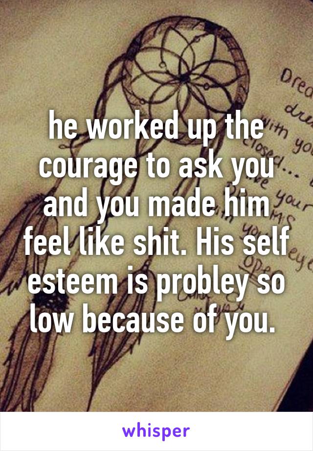 he worked up the courage to ask you and you made him feel like shit. His self esteem is probley so low because of you. 